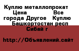 Куплю металлопрокат › Цена ­ 800 000 - Все города Другое » Куплю   . Башкортостан респ.,Сибай г.